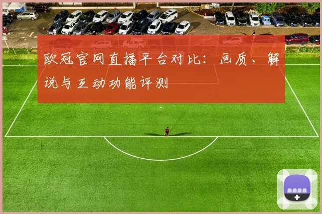 欧冠官网直播平台对比：画质、解说与互动功能评测