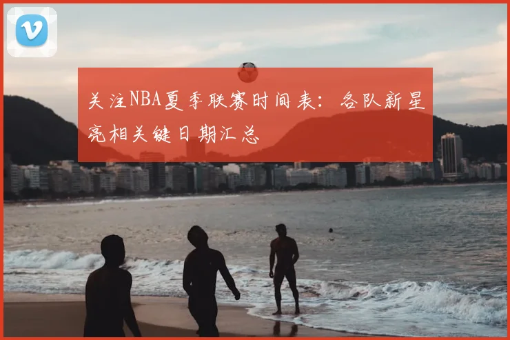 关注NBA夏季联赛时间表：各队新星亮相关键日期汇总