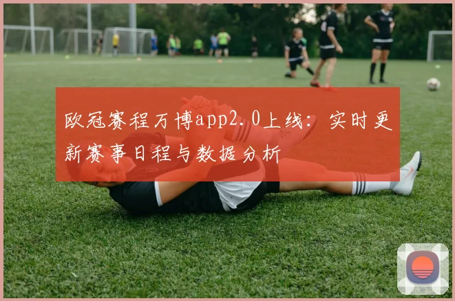 欧冠赛程万博app2.0上线：实时更新赛事日程与数据分析