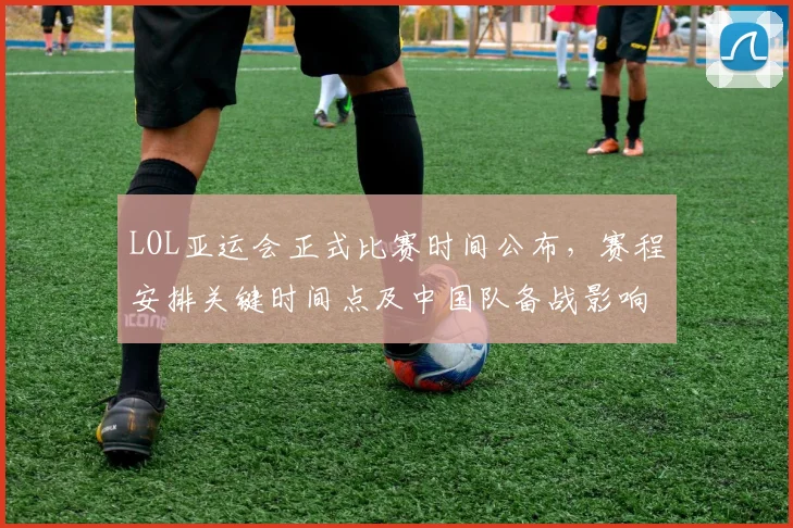 LOL亚运会正式比赛时间公布，赛程安排关键时间点及中国队备战影响