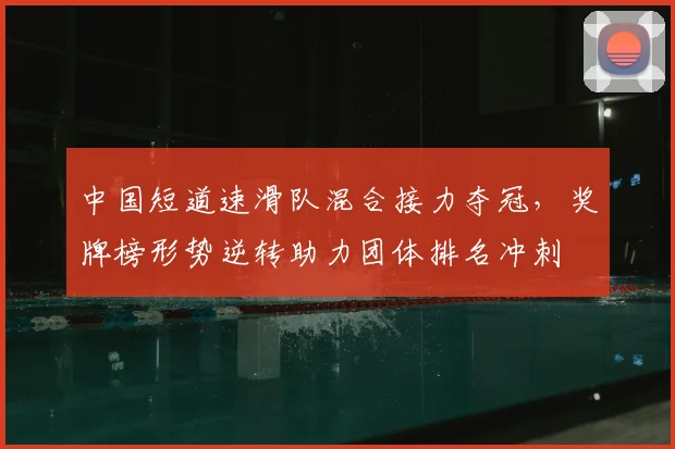 中国短道速滑队混合接力夺冠，奖牌榜形势逆转助力团体排名冲刺